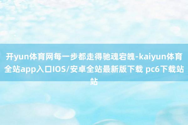 开yun体育网每一步都走得驰魂宕魄-kaiyun体育全站app入口IOS/安卓全站最新版下载 pc6下载站