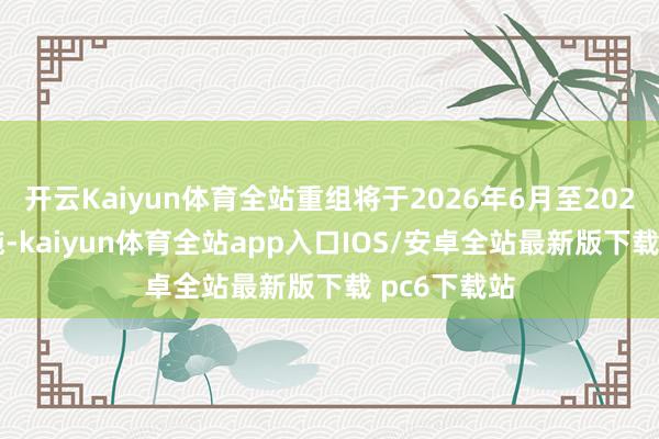 开云Kaiyun体育全站重组将于2026年6月至2027年1月实施-kaiyun体育全站app入口IOS/安卓全站最新版下载 pc6下载站