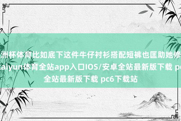 欧洲杯体育比如底下这件牛仔衬衫搭配短裤也匡助她修饰了身材-kaiyun体育全站app入口IOS/安卓全站最新版下载 pc6下载站