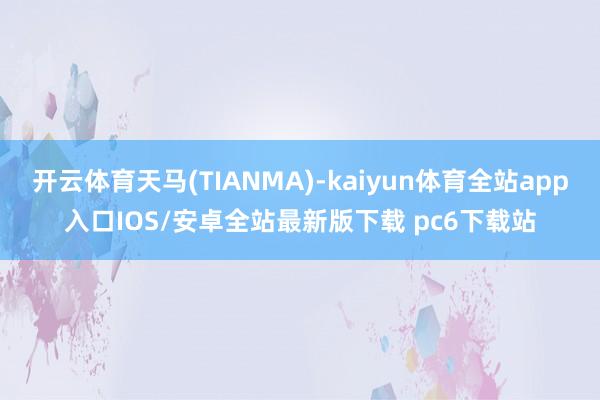 开云体育天马(TIANMA)-kaiyun体育全站app入口IOS/安卓全站最新版下载 pc6下载站