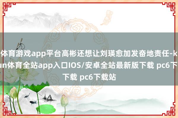 体育游戏app平台高彬还想让刘瑛愈加发奋地责任-kaiyun体育全站app入口IOS/安卓全站最新版下载 pc6下载站