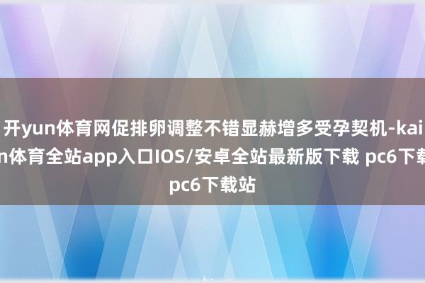 开yun体育网促排卵调整不错显赫增多受孕契机-kaiyun体育全站app入口IOS/安卓全站最新版下载 pc6下载站