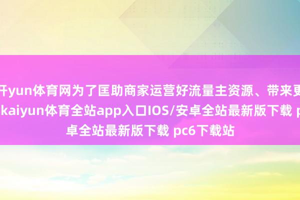 开yun体育网为了匡助商家运营好流量主资源、带来更多的用户-kaiyun体育全站app入口IOS/安卓全站最新版下载 pc6下载站