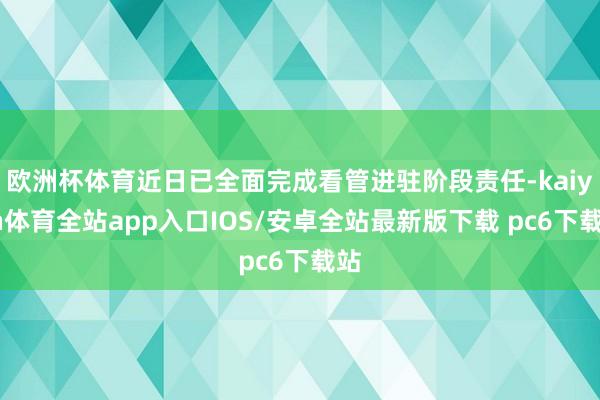 欧洲杯体育近日已全面完成看管进驻阶段责任-kaiyun体育全站app入口IOS/安卓全站最新版下载 pc6下载站