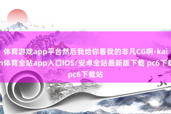 体育游戏app平台然后我给你看我的非凡CG啊-kaiyun体育全站app入口IOS/安卓全站最新版下载 pc6下载站