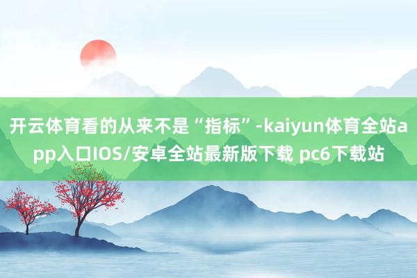 开云体育看的从来不是“指标”-kaiyun体育全站app入口IOS/安卓全站最新版下载 pc6下载站