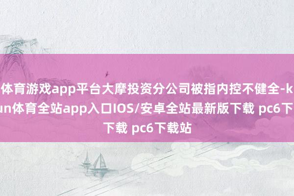 体育游戏app平台大摩投资分公司被指内控不健全-kaiyun体育全站app入口IOS/安卓全站最新版下载 pc6下载站