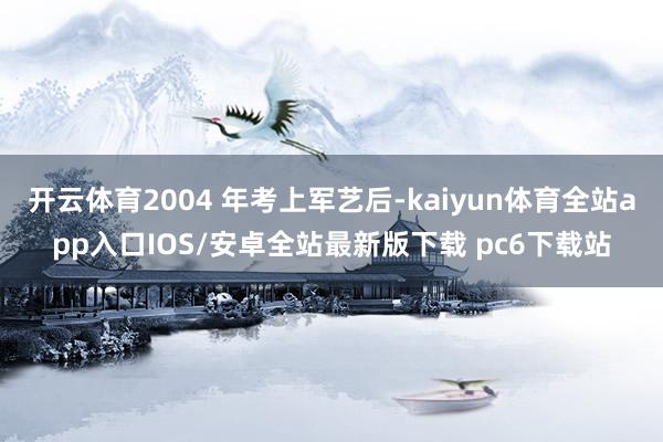 开云体育2004 年考上军艺后-kaiyun体育全站app入口IOS/安卓全站最新版下载 pc6下载站