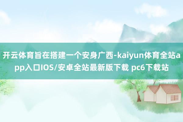 开云体育旨在搭建一个安身广西-kaiyun体育全站app入口IOS/安卓全站最新版下载 pc6下载站