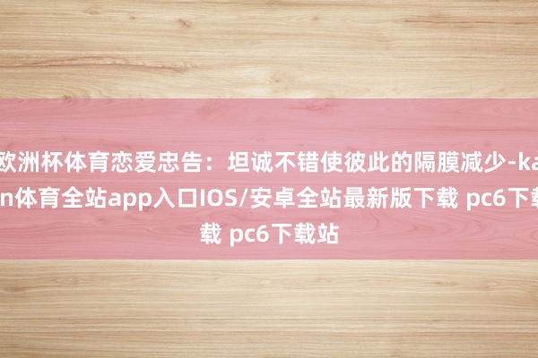 欧洲杯体育恋爱忠告：坦诚不错使彼此的隔膜减少-kaiyun体育全站app入口IOS/安卓全站最新版下载 pc6下载站