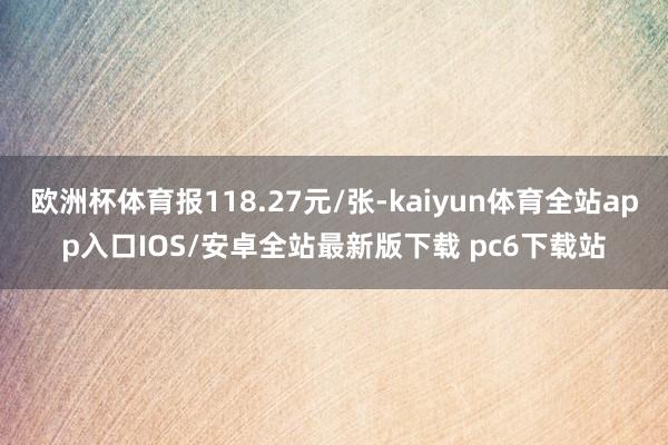 欧洲杯体育报118.27元/张-kaiyun体育全站app入口IOS/安卓全站最新版下载 pc6下载站