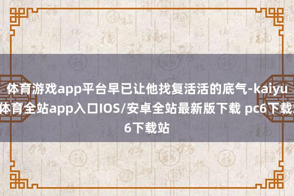 体育游戏app平台早已让他找复活活的底气-kaiyun体育全站app入口IOS/安卓全站最新版下载 pc6下载站