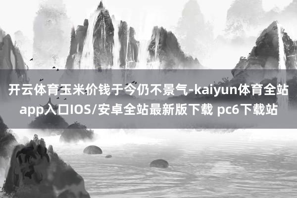 开云体育 玉米价钱于今仍不景气-kaiyun体育全站app入口IOS/安卓全站最新版下载 pc6下载站
