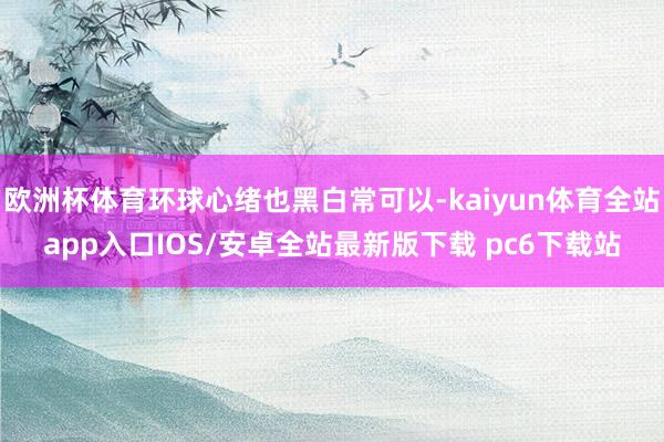 欧洲杯体育环球心绪也黑白常可以-kaiyun体育全站app入口IOS/安卓全站最新版下载 pc6下载站