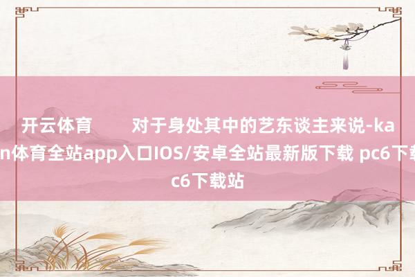 开云体育 对于身处其中的艺东谈主来说-kaiyun体育全站app入口IOS/安卓全站最新版下载 pc6下载站