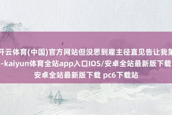 开云体育(中国)官方网站但没思到雇主径直见告让我第二天去退单-kaiyun体育全站app入口IOS/安卓全站最新版下载 pc6下载站