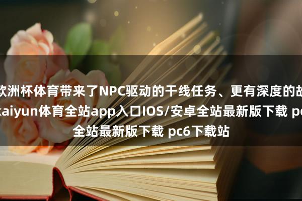 欧洲杯体育带来了NPC驱动的干线任务、更有深度的故事敷陈-kaiyun体育全站app入口IOS/安卓全站最新版下载 pc6下载站