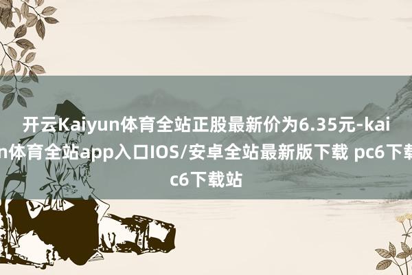 开云Kaiyun体育全站正股最新价为6.35元-kaiyun体育全站app入口IOS/安卓全站最新版下载 pc6下载站
