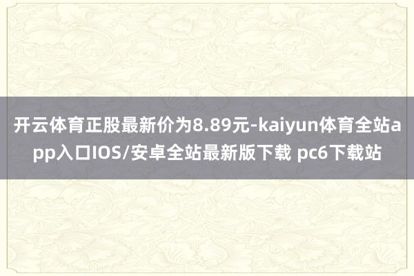 开云体育正股最新价为8.89元-kaiyun体育全站app入口IOS/安卓全站最新版下载 pc6下载站
