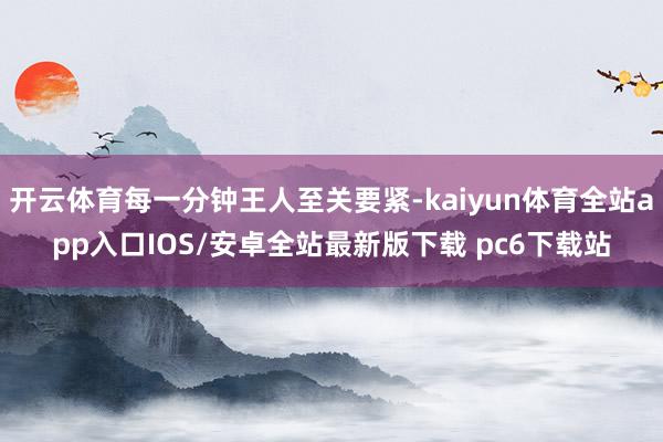 开云体育每一分钟王人至关要紧-kaiyun体育全站app入口IOS/安卓全站最新版下载 pc6下载站