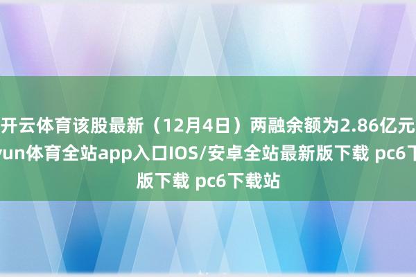 开云体育该股最新（12月4日）两融余额为2.86亿元-kaiyun体育全站app入口IOS/安卓全站最新版下载 pc6下载站