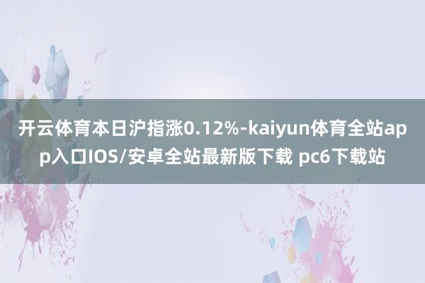 开云体育本日沪指涨0.12%-kaiyun体育全站app入口IOS/安卓全站最新版下载 pc6下载站