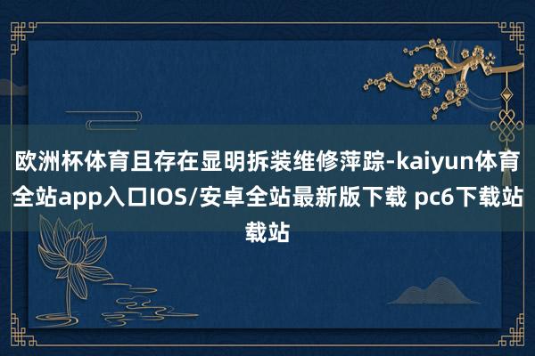 欧洲杯体育且存在显明拆装维修萍踪-kaiyun体育全站app入口IOS/安卓全站最新版下载 pc6下载站