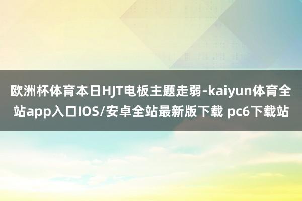 欧洲杯体育本日HJT电板主题走弱-kaiyun体育全站app入口IOS/安卓全站最新版下载 pc6下载站