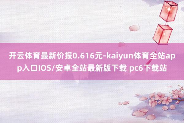 开云体育最新价报0.616元-kaiyun体育全站app入口IOS/安卓全站最新版下载 pc6下载站