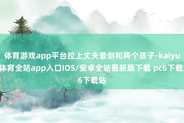 体育游戏app平台拉上丈夫曾剑和两个孩子-kaiyun体育全站app入口IOS/安卓全站最新版下载 pc6下载站