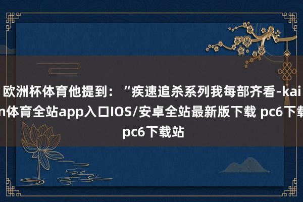 欧洲杯体育他提到：“疾速追杀系列我每部齐看-kaiyun体育全站app入口IOS/安卓全站最新版下载 pc6下载站