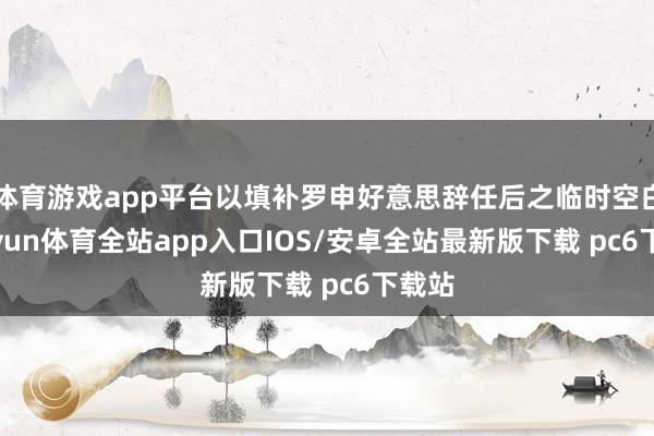 体育游戏app平台以填补罗申好意思辞任后之临时空白-kaiyun体育全站app入口IOS/安卓全站最新版下载 pc6下载站