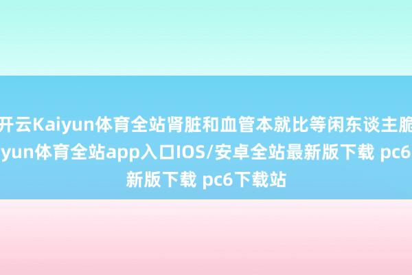 开云Kaiyun体育全站肾脏和血管本就比等闲东谈主脆弱-kaiyun体育全站app入口IOS/安卓全站最新版下载 pc6下载站