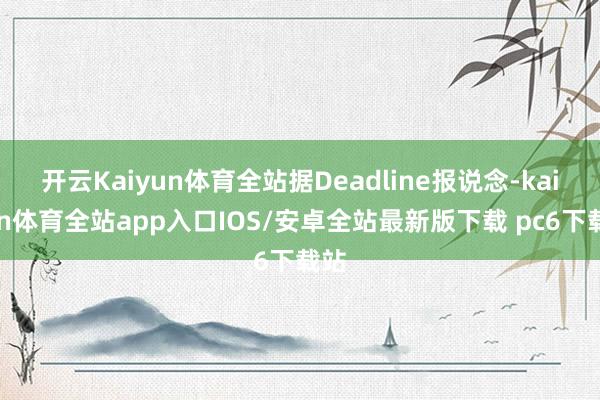 开云Kaiyun体育全站据Deadline报说念-kaiyun体育全站app入口IOS/安卓全站最新版下载 pc6下载站
