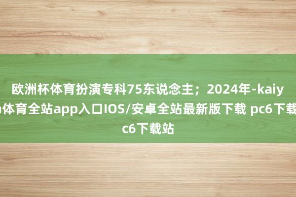 欧洲杯体育扮演专科75东说念主；2024年-kaiyun体育全站app入口IOS/安卓全站最新版下载 pc6下载站