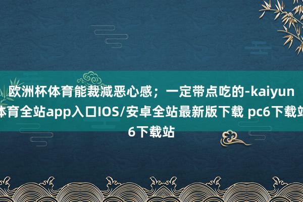 欧洲杯体育能裁减恶心感；一定带点吃的-kaiyun体育全站app入口IOS/安卓全站最新版下载 pc6下载站