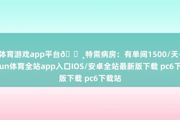 体育游戏app平台🔸特需病房：有单间1500/天-kaiyun体育全站app入口IOS/安卓全站最新版下载 pc6下载站