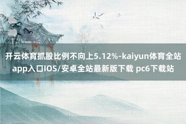 开云体育抓股比例不向上5.12%-kaiyun体育全站app入口IOS/安卓全站最新版下载 pc6下载站