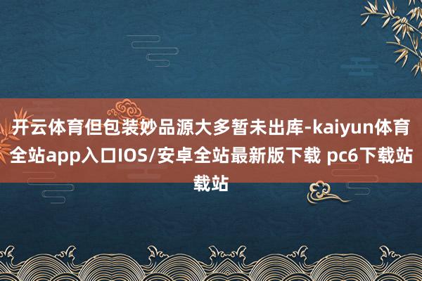 开云体育但包装妙品源大多暂未出库-kaiyun体育全站app入口IOS/安卓全站最新版下载 pc6下载站