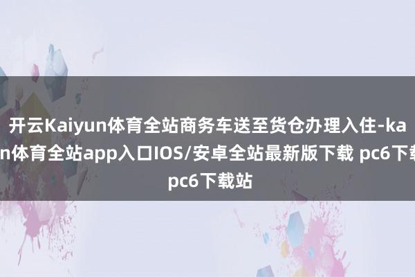 开云Kaiyun体育全站商务车送至货仓办理入住-kaiyun体育全站app入口IOS/安卓全站最新版下载 pc6下载站