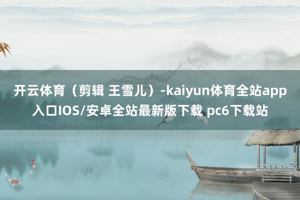 开云体育（剪辑 王雪儿）-kaiyun体育全站app入口IOS/安卓全站最新版下载 pc6下载站