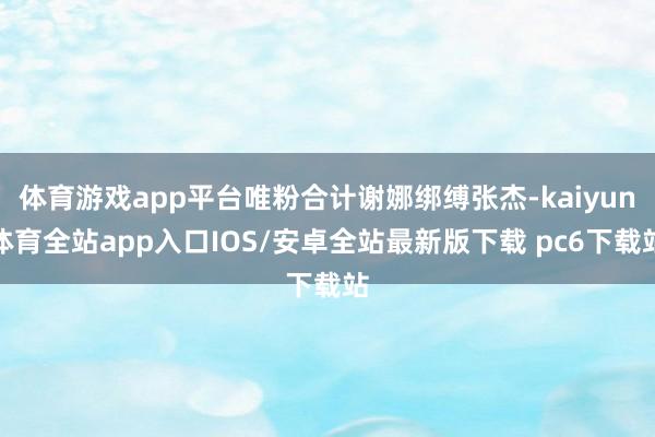 体育游戏app平台唯粉合计谢娜绑缚张杰-kaiyun体育全站app入口IOS/安卓全站最新版下载 pc6下载站
