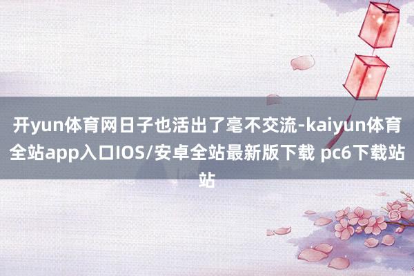 开yun体育网日子也活出了毫不交流-kaiyun体育全站app入口IOS/安卓全站最新版下载 pc6下载站
