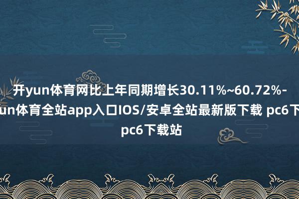 开yun体育网比上年同期增长30.11%~60.72%-kaiyun体育全站app入口IOS/安卓全站最新版下载 pc6下载站