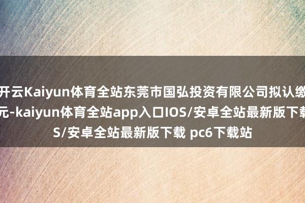 开云Kaiyun体育全站东莞市国弘投资有限公司拟认缴出资0.19亿元-kaiyun体育全站app入口IOS/安卓全站最新版下载 pc6下载站