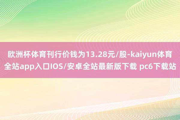 欧洲杯体育刊行价钱为13.28元/股-kaiyun体育全站app入口IOS/安卓全站最新版下载 pc6下载站