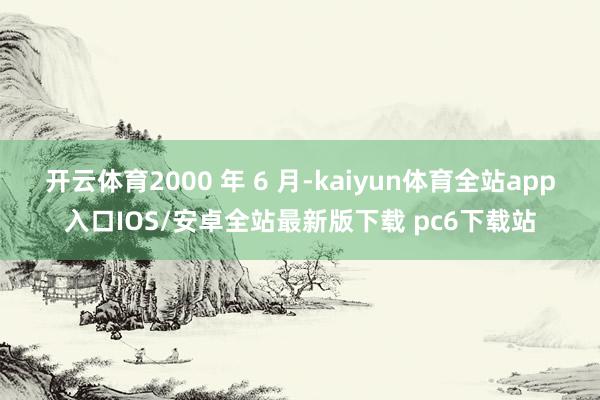 开云体育2000 年 6 月-kaiyun体育全站app入口IOS/安卓全站最新版下载 pc6下载站