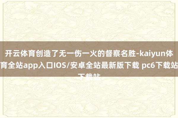 开云体育创造了无一伤一火的督察名胜-kaiyun体育全站app入口IOS/安卓全站最新版下载 pc6下载站