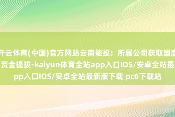 开云体育(中国)官方网站云南能投：所属公司获取国度可再活泼力电价附加资金提拔-kaiyun体育全站app入口IOS/安卓全站最新版下载 pc6下载站
