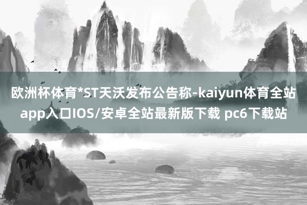 欧洲杯体育*ST天沃发布公告称-kaiyun体育全站app入口IOS/安卓全站最新版下载 pc6下载站